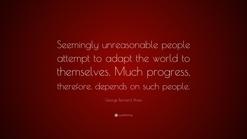 George Bernard Shaw Quote: “Seemingly unreasonable people attempt to adapt the world to themselves. Much progress, therefore, depends on such people.”