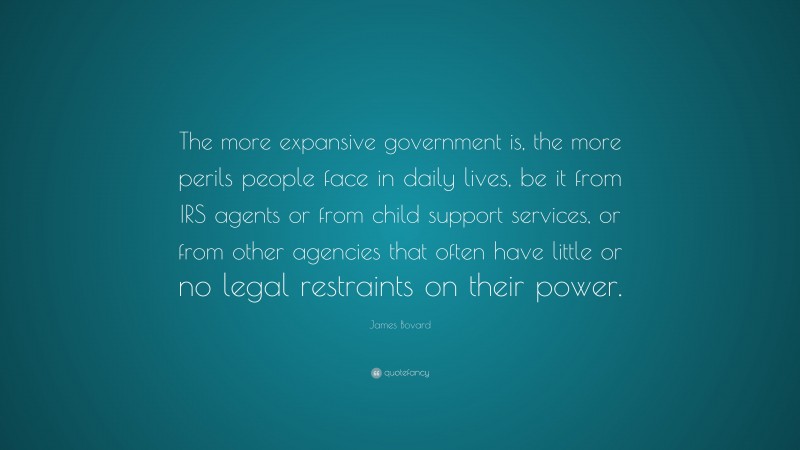 James Bovard Quote: “The more expansive government is, the more perils people face in daily lives, be it from IRS agents or from child support services, or from other agencies that often have little or no legal restraints on their power.”
