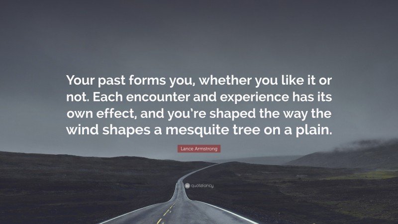 Lance Armstrong Quote: “Your past forms you, whether you like it or not. Each encounter and experience has its own effect, and you’re shaped the way the wind shapes a mesquite tree on a plain.”