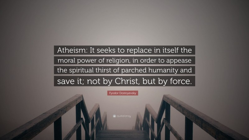 Fyodor Dostoyevsky Quote: “Atheism: It seeks to replace in itself the moral power of religion, in order to appease the spiritual thirst of parched humanity and save it; not by Christ, but by force.”