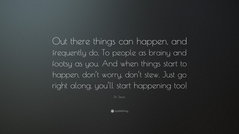 Dr. Seuss Quote: “Out there things can happen, and frequently do, To people as brainy and footsy as you. And when things start to happen, don’t worry, don’t stew. Just go right along, you’ll start happening too!”