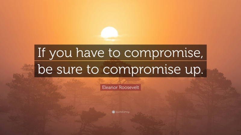 Eleanor Roosevelt Quote: “If you have to compromise, be sure to compromise up.”