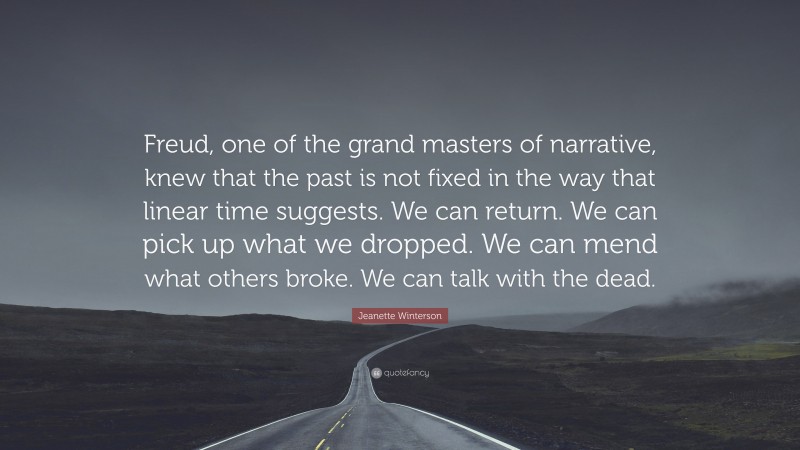 Jeanette Winterson Quote: “Freud, one of the grand masters of narrative, knew that the past is not fixed in the way that linear time suggests. We can return. We can pick up what we dropped. We can mend what others broke. We can talk with the dead.”