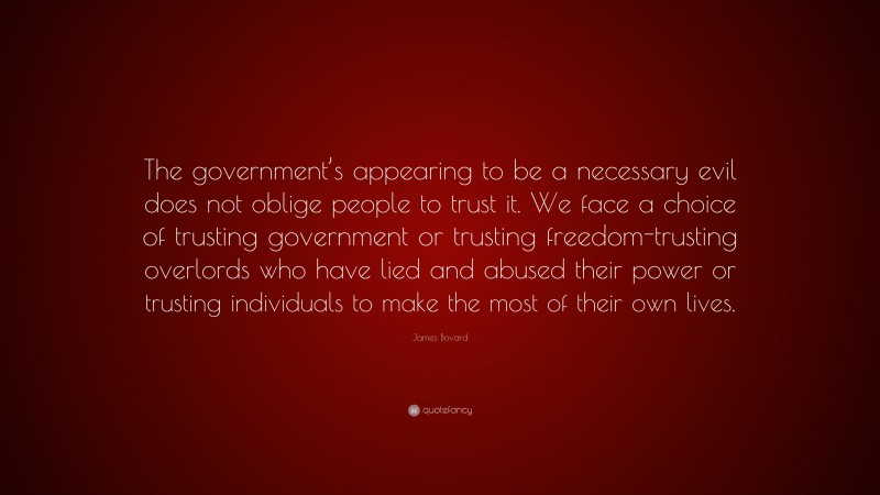 James Bovard Quote: “The government’s appearing to be a necessary evil does not oblige people to trust it. We face a choice of trusting government or trusting freedom-trusting overlords who have lied and abused their power or trusting individuals to make the most of their own lives.”