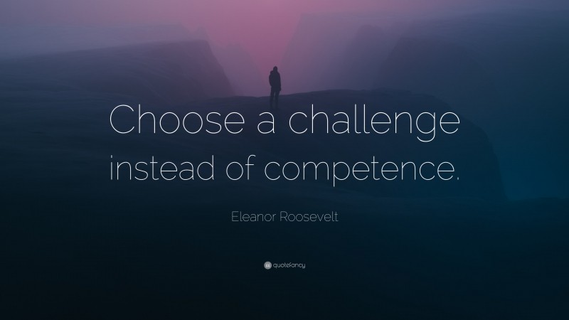 Eleanor Roosevelt Quote: “Choose a challenge instead of competence.”