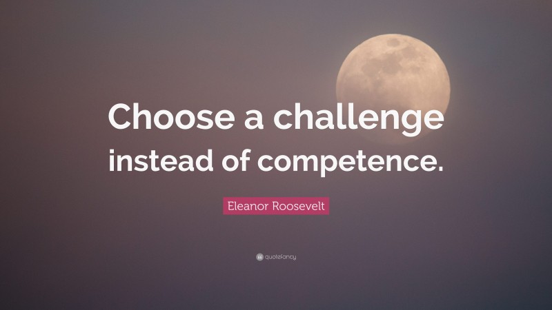 Eleanor Roosevelt Quote: “Choose a challenge instead of competence.”