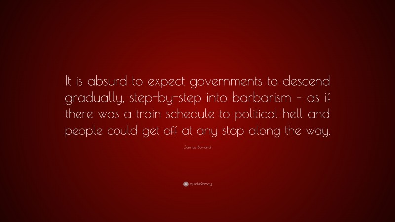 James Bovard Quote: “It is absurd to expect governments to descend gradually, step-by-step into barbarism – as if there was a train schedule to political hell and people could get off at any stop along the way.”