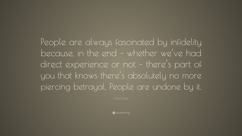 Junot Díaz Quote: “People are always fascinated by infidelity because, in the end – whether we’ve had direct experience or not – there’s part of you that knows there’s absolutely no more piercing betrayal. People are undone by it.”
