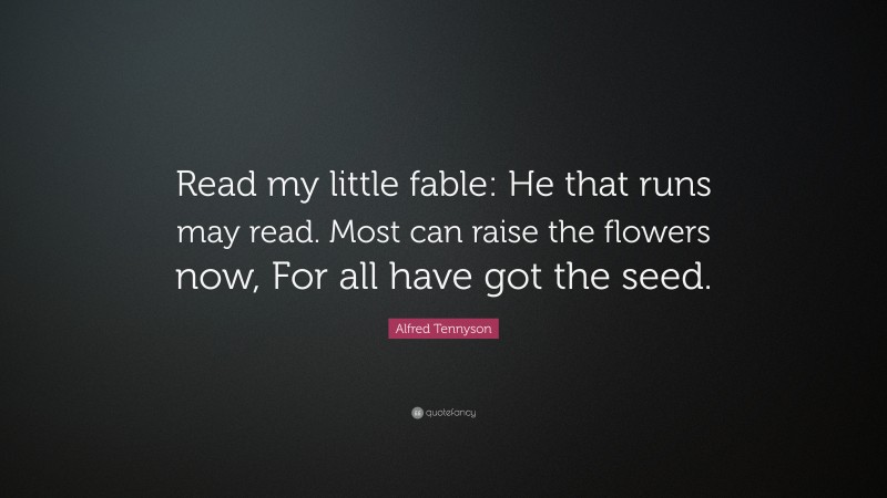Alfred Tennyson Quote: “Read my little fable: He that runs may read. Most can raise the flowers now, For all have got the seed.”