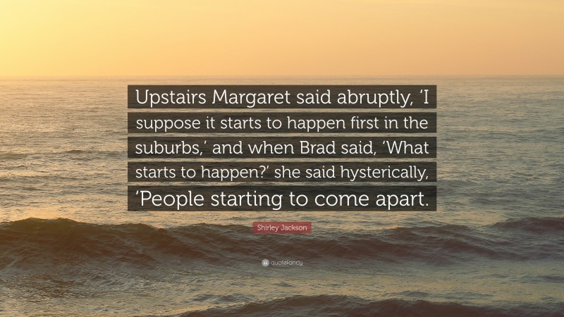 Shirley Jackson Quote: “Upstairs Margaret said abruptly, ‘I suppose it starts to happen first in the suburbs,’ and when Brad said, ‘What starts to happen?’ she said hysterically, ‘People starting to come apart.”