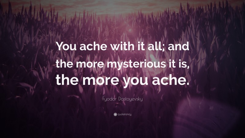 Fyodor Dostoyevsky Quote: “You ache with it all; and the more mysterious it is, the more you ache.”