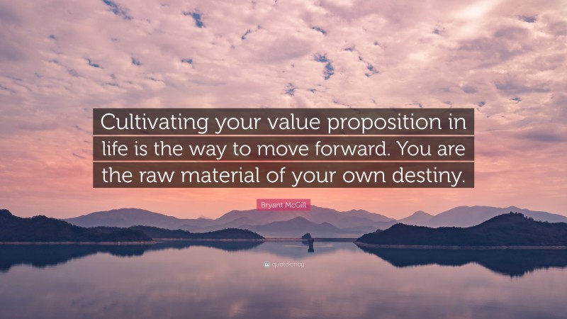 Bryant McGill Quote: “Cultivating your value proposition in life is the way to move forward. You are the raw material of your own destiny.”