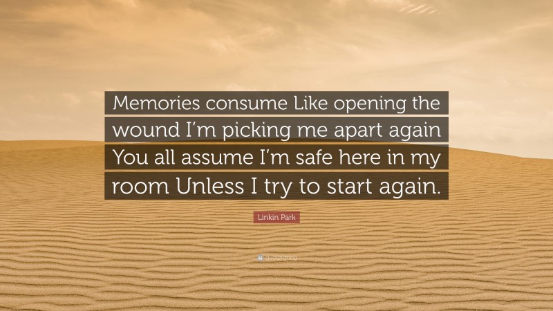 Linkin Park Quote: “Memories consume Like opening the wound I’m picking me apart again You all assume I’m safe here in my room Unless I try to start again.”