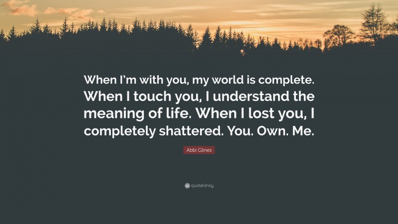 Abbi Glines Quote: “When I’m with you, my world is complete. When I touch you, I understand the meaning of life. When I lost you, I completely shattered. You. Own. Me.”