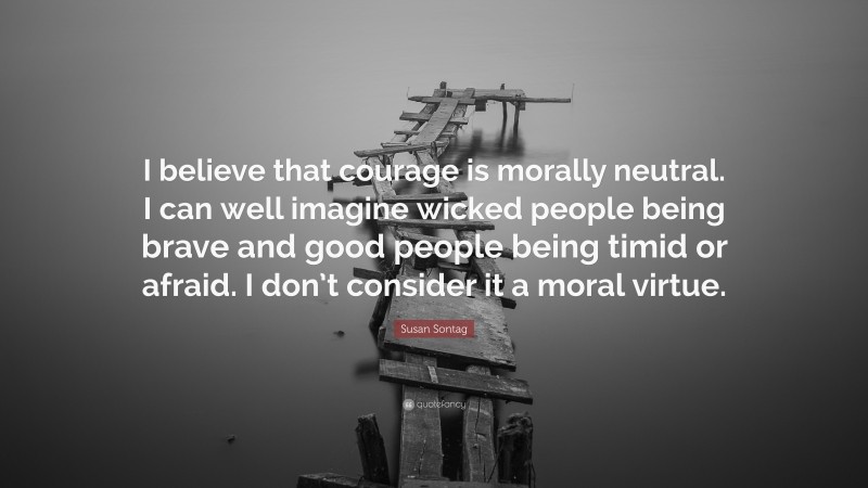 Susan Sontag Quote: “I believe that courage is morally neutral. I can well imagine wicked people being brave and good people being timid or afraid. I don’t consider it a moral virtue.”