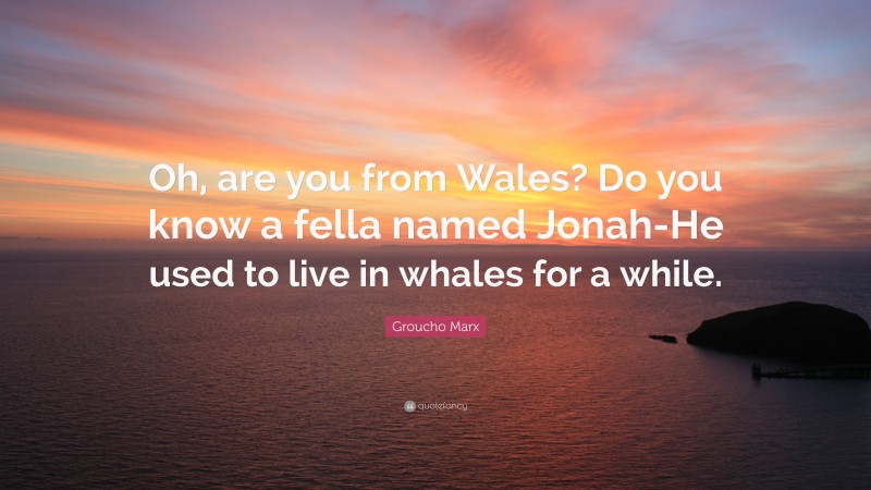 Groucho Marx Quote: “Oh, are you from Wales? Do you know a fella named Jonah-He used to live in whales for a while.”