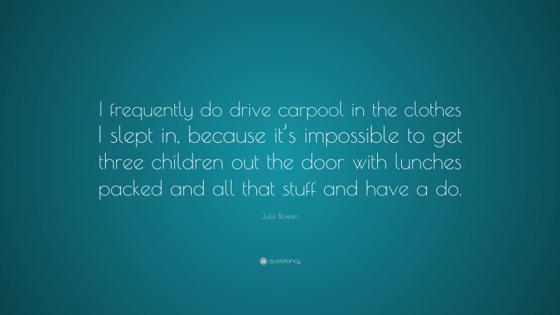 Julie Bowen Quote: “I frequently do drive carpool in the clothes I slept in, because it’s impossible to get three children out the door with lunches packed and all that stuff and have a do.”