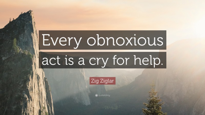 Zig Ziglar Quote: “Every obnoxious act is a cry for help.”