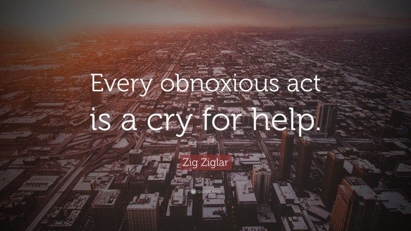 Zig Ziglar Quote: “Every obnoxious act is a cry for help.”