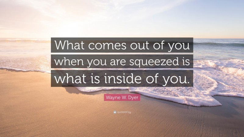 Wayne W. Dyer Quote: “What comes out of you when you are squeezed is what is inside of you.”