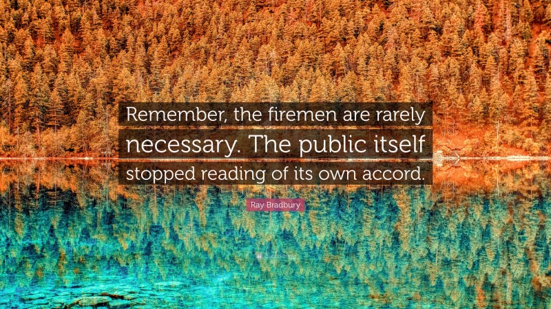 Ray Bradbury Quote: “Remember, the firemen are rarely necessary. The public itself stopped reading of its own accord.”