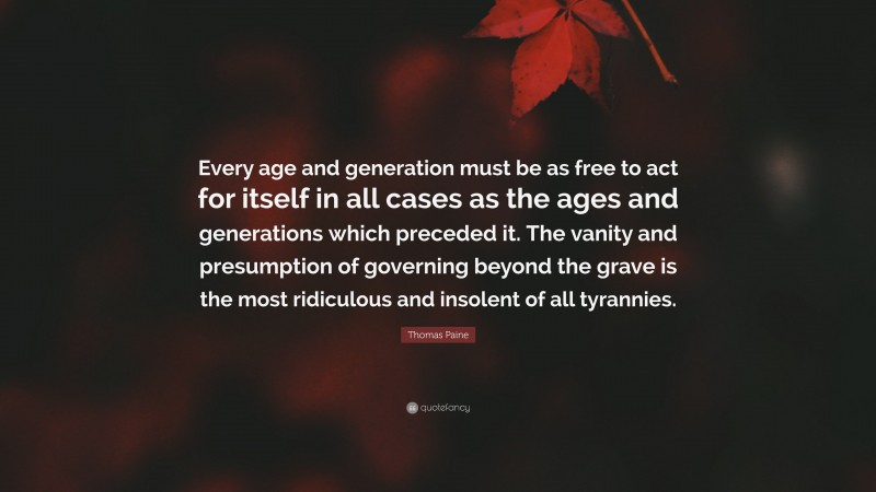Thomas Paine Quote: “Every age and generation must be as free to act for itself in all cases as the ages and generations which preceded it. The vanity and presumption of governing beyond the grave is the most ridiculous and insolent of all tyrannies.”