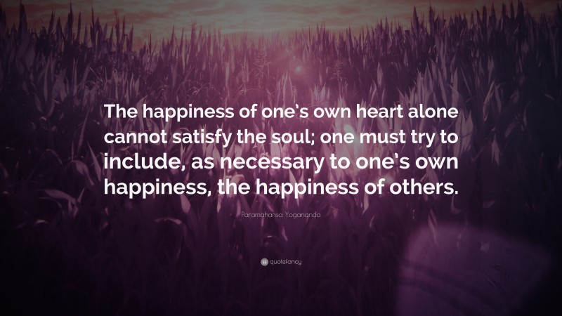 Paramahansa Yogananda Quote: “The happiness of one’s own heart alone cannot satisfy the soul; one must try to include, as necessary to one’s own happiness, the happiness of others.”