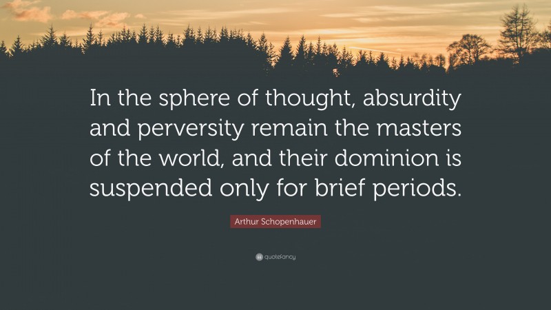 Arthur Schopenhauer Quote: “In the sphere of thought, absurdity and perversity remain the masters of the world, and their dominion is suspended only for brief periods.”