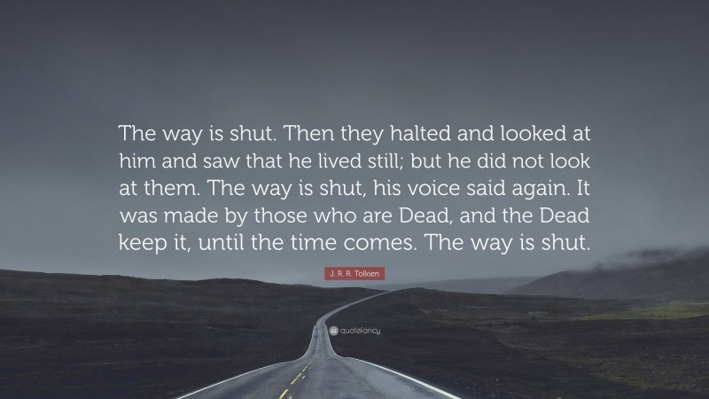 J. R. R. Tolkien Quote: “The way is shut. Then they halted and looked at him and saw that he lived still; but he did not look at them. The way is shut, his voice said again. It was made by those who are Dead, and the Dead keep it, until the time comes. The way is shut.”