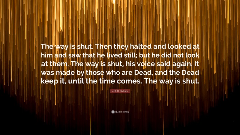 J. R. R. Tolkien Quote: “The way is shut. Then they halted and looked at him and saw that he lived still; but he did not look at them. The way is shut, his voice said again. It was made by those who are Dead, and the Dead keep it, until the time comes. The way is shut.”