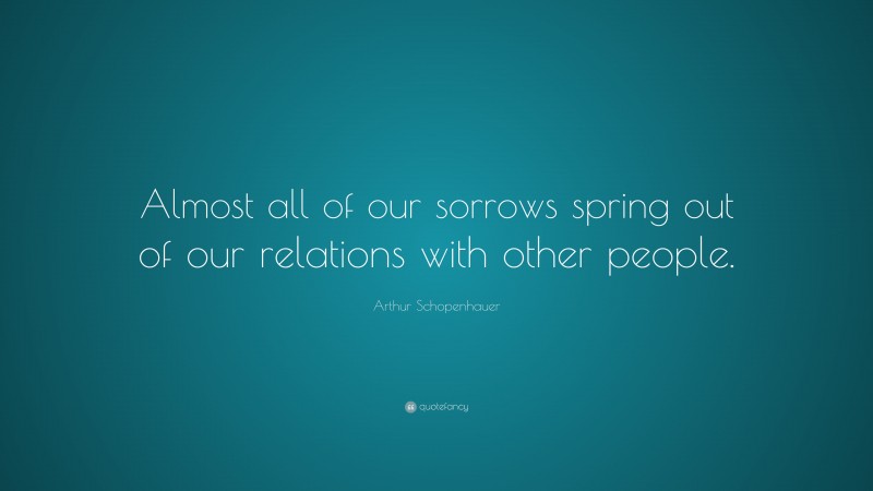 Arthur Schopenhauer Quote: “Almost all of our sorrows spring out of our relations with other people.”