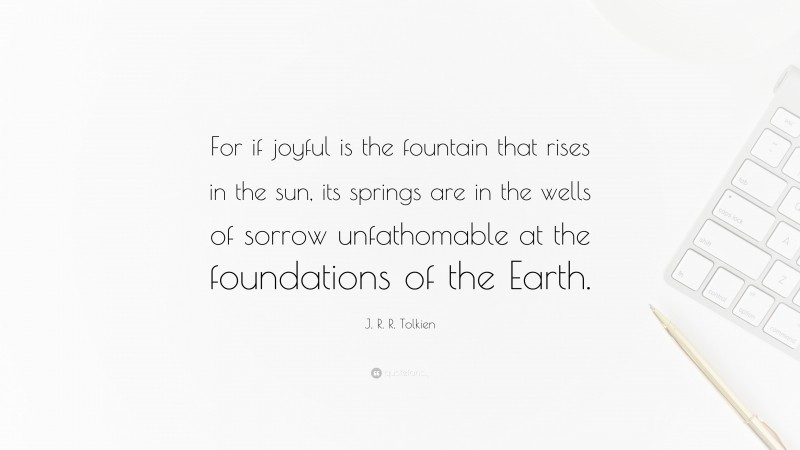 J. R. R. Tolkien Quote: “For if joyful is the fountain that rises in the sun, its springs are in the wells of sorrow unfathomable at the foundations of the Earth.”