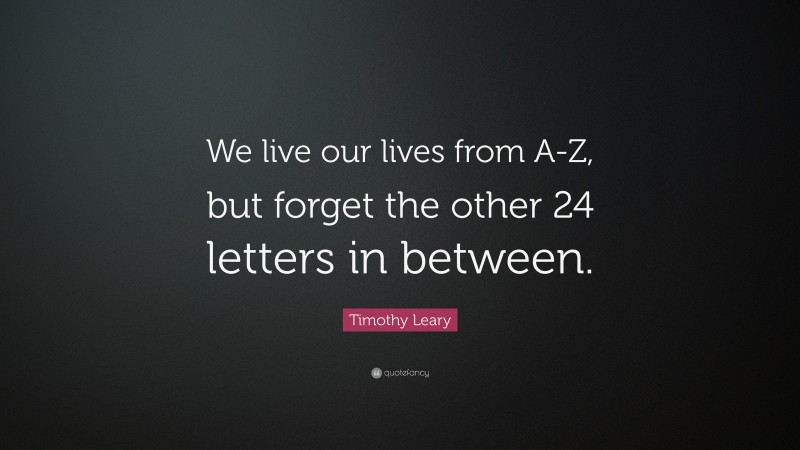 Timothy Leary Quote: “We live our lives from A-Z, but forget the other 24 letters in between.”