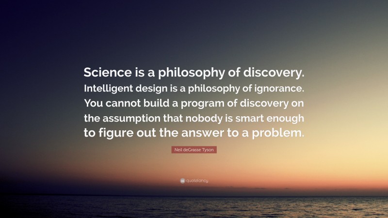 Neil deGrasse Tyson Quote: “Science is a philosophy of discovery. Intelligent design is a philosophy of ignorance. You cannot build a program of discovery on the assumption that nobody is smart enough to figure out the answer to a problem.”