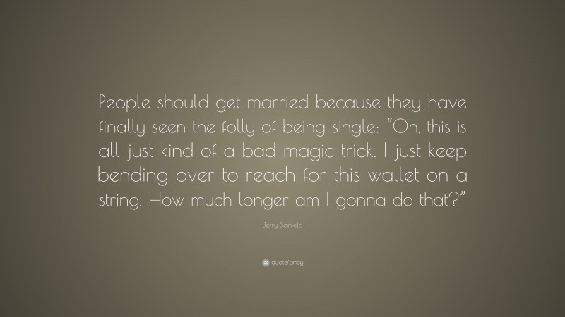 Jerry Seinfeld Quote: “People should get married because they have finally seen the folly of being single: “Oh, this is all just kind of a bad magic trick. I just keep bending over to reach for this wallet on a string. How much longer am I gonna do that?””