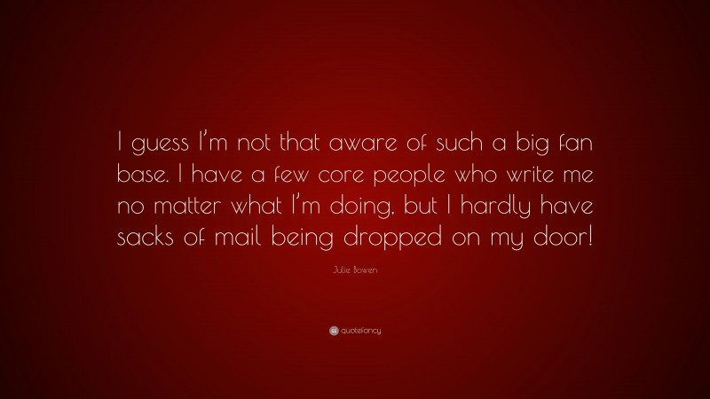 Julie Bowen Quote: “I guess I’m not that aware of such a big fan base. I have a few core people who write me no matter what I’m doing, but I hardly have sacks of mail being dropped on my door!”