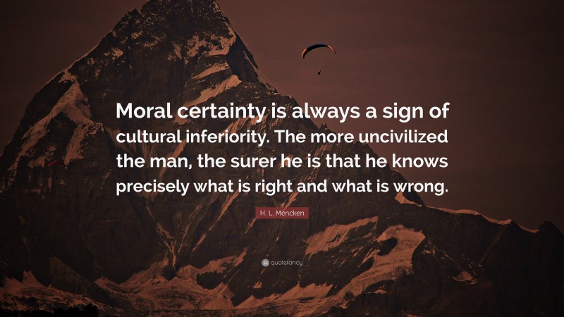 H. L. Mencken Quote: “Moral certainty is always a sign of cultural inferiority. The more uncivilized the man, the surer he is that he knows precisely what is right and what is wrong.”