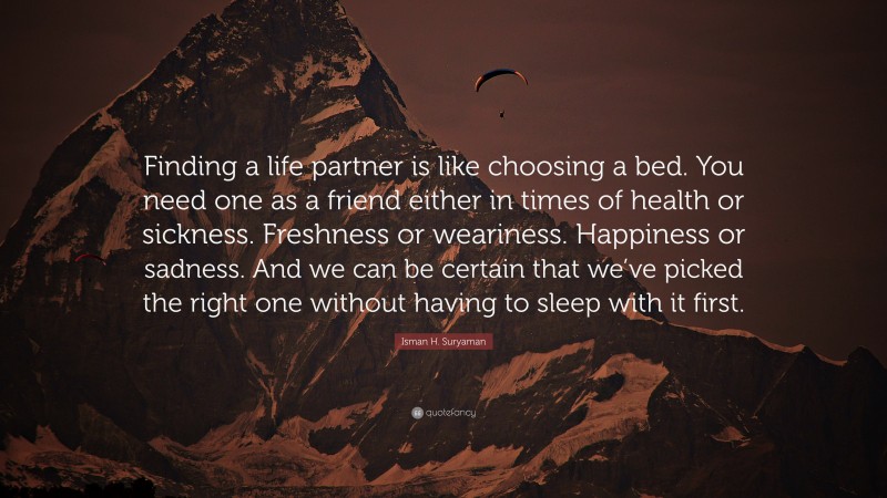Isman H. Suryaman Quote: “Finding a life partner is like choosing a bed. You need one as a friend either in times of health or sickness. Freshness or weariness. Happiness or sadness. And we can be certain that we’ve picked the right one without having to sleep with it first.”