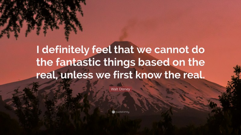 Walt Disney Quote: “I definitely feel that we cannot do the fantastic things based on the real, unless we first know the real.”