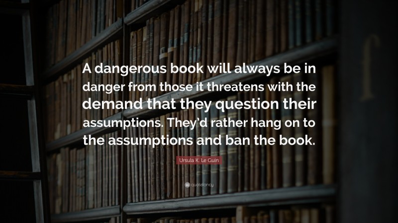 Ursula K. Le Guin Quote: “A dangerous book will always be in danger from those it threatens with the demand that they question their assumptions. They’d rather hang on to the assumptions and ban the book.”