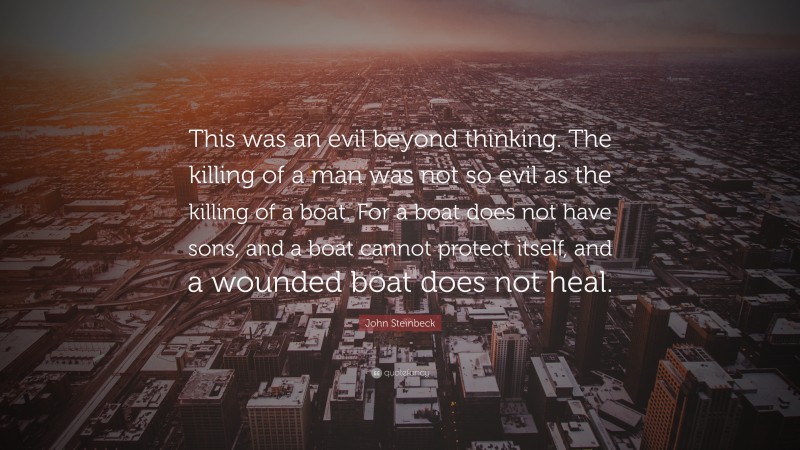 John Steinbeck Quote: “This was an evil beyond thinking. The killing of a man was not so evil as the killing of a boat. For a boat does not have sons, and a boat cannot protect itself, and a wounded boat does not heal.”