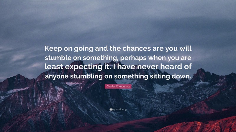 Charles F. Kettering Quote: “Keep on going and the chances are you will stumble on something, perhaps when you are least expecting it. I have never heard of anyone stumbling on something sitting down.”