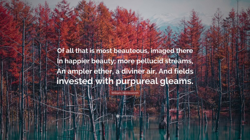 William Wordsworth Quote: “Of all that is most beauteous, imaged there In happier beauty; more pellucid streams, An ampler ether, a diviner air, And fields invested with purpureal gleams.”