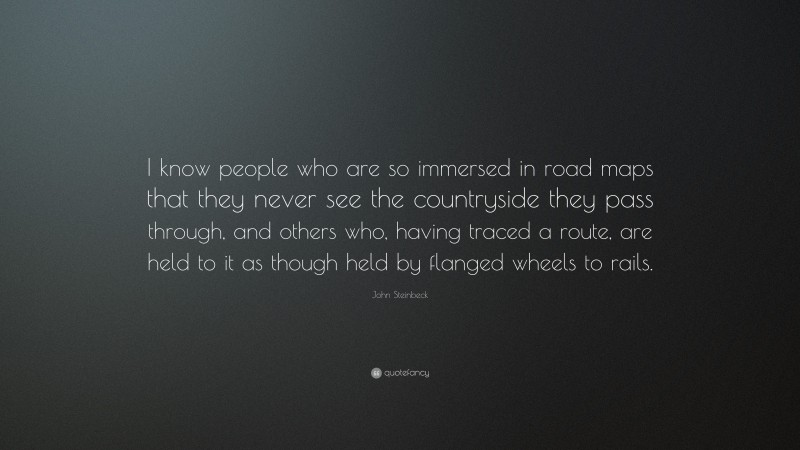 John Steinbeck Quote: “I know people who are so immersed in road maps that they never see the countryside they pass through, and others who, having traced a route, are held to it as though held by flanged wheels to rails.”