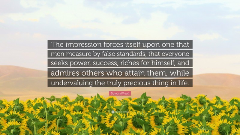 Sigmund Freud Quote: “The impression forces itself upon one that men measure by false standards, that everyone seeks power, success, riches for himself, and admires others who attain them, while undervaluing the truly precious thing in life.”