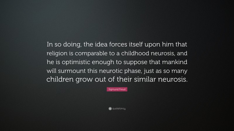 Sigmund Freud Quote: “In so doing, the idea forces itself upon him that religion is comparable to a childhood neurosis, and he is optimistic enough to suppose that mankind will surmount this neurotic phase, just as so many children grow out of their similar neurosis.”