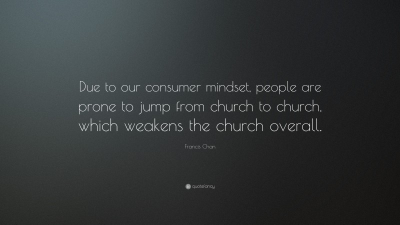 Francis Chan Quote: “Due to our consumer mindset, people are prone to jump from church to church, which weakens the church overall.”