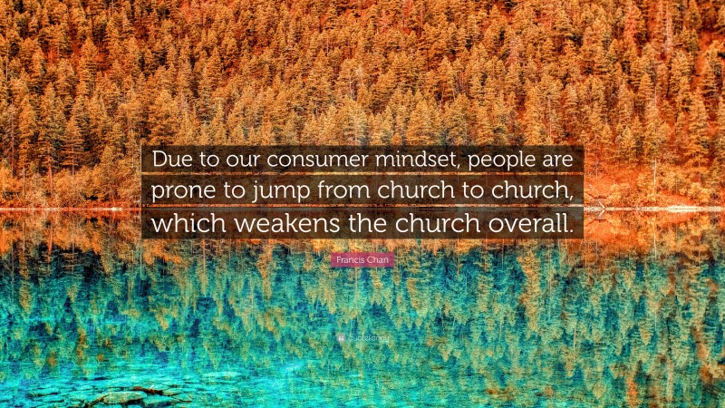 Francis Chan Quote: “Due to our consumer mindset, people are prone to jump from church to church, which weakens the church overall.”