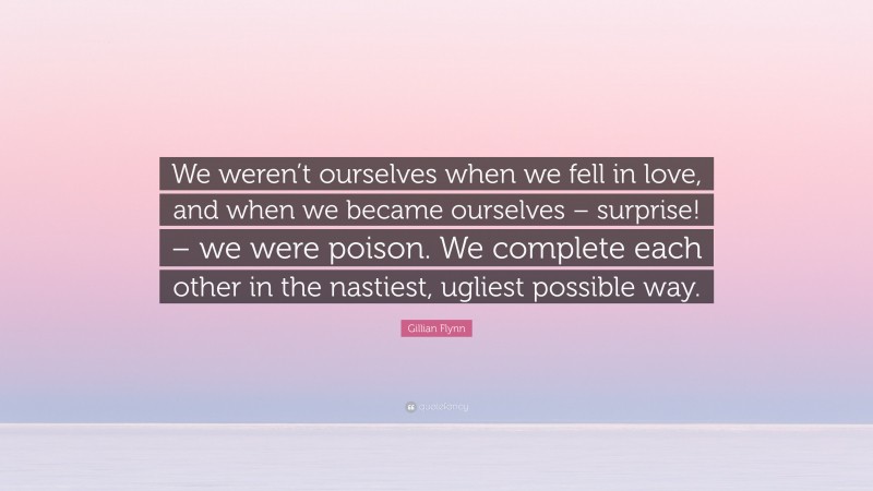 Gillian Flynn Quote: “We weren’t ourselves when we fell in love, and when we became ourselves – surprise! – we were poison. We complete each other in the nastiest, ugliest possible way.”