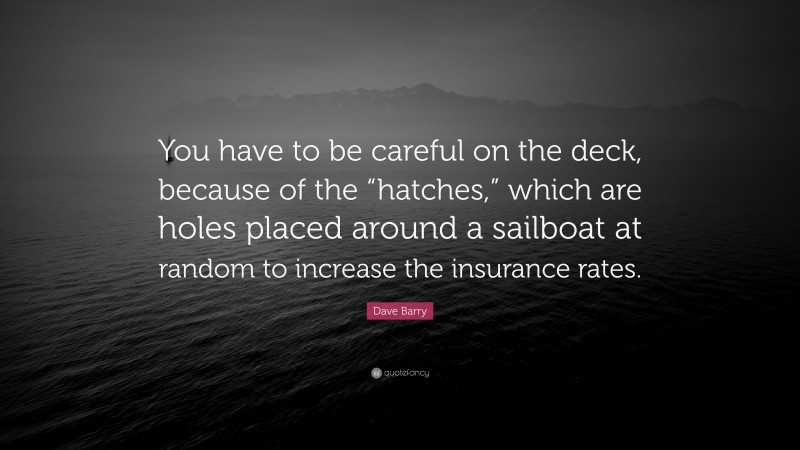 Dave Barry Quote: “You have to be careful on the deck, because of the “hatches,” which are holes placed around a sailboat at random to increase the insurance rates.”